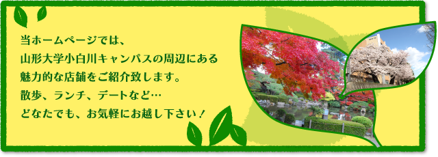 当ホームページでは、山形大学小白川キャンパスの周辺にある魅力的な店舗をご紹介いたします。散歩、ランチ、デート等、どなたでも、お気軽にお越しください！